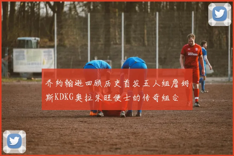 乔约翰逊回顾历史首发五人组詹姆斯KDKG奥拉朱旺便士的传奇组合