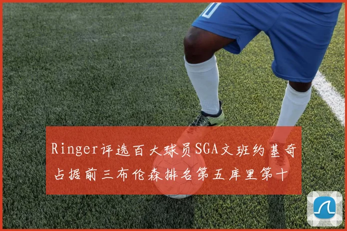 Ringer评选百大球员SGA文班约基奇占据前三布伦森排名第五库里第十杜兰特第十六詹姆斯第二十