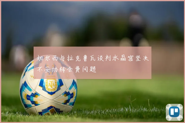 切尔西与拉克鲁瓦谈判水晶宫坚决不妥协转会费问题