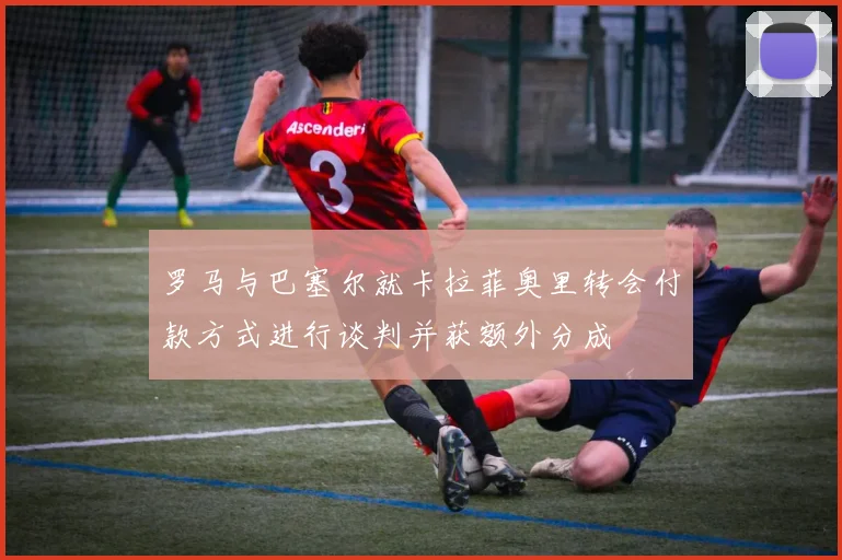 罗马与巴塞尔就卡拉菲奥里转会付款方式进行谈判并获额外分成