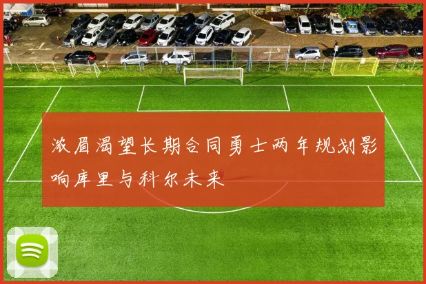 浓眉渴望长期合同勇士两年规划影响库里与科尔未来