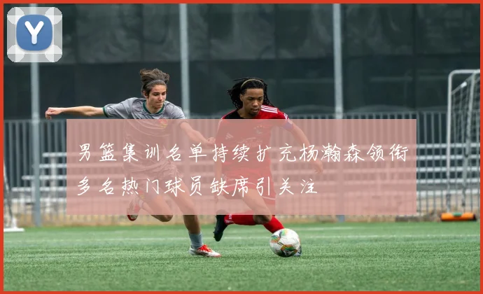 男篮集训名单持续扩充杨瀚森领衔多名热门球员缺席引关注