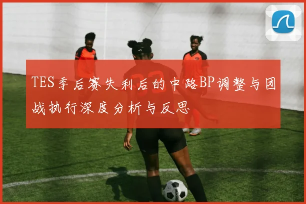 TES季后赛失利后的中路BP调整与团战执行深度分析与反思