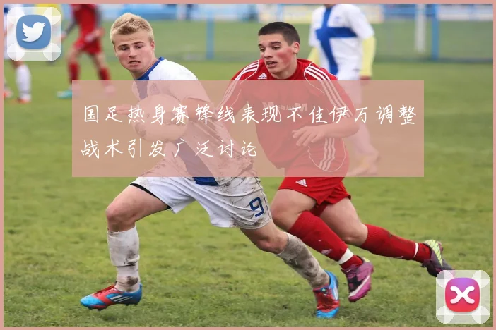 国足热身赛锋线表现不佳伊万调整战术引发广泛讨论