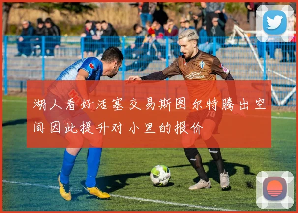 湖人看好活塞交易斯图尔特腾出空间因此提升对小里的报价