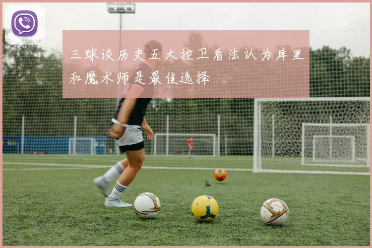 三球谈历史五大控卫看法认为库里和魔术师是最佳选择
