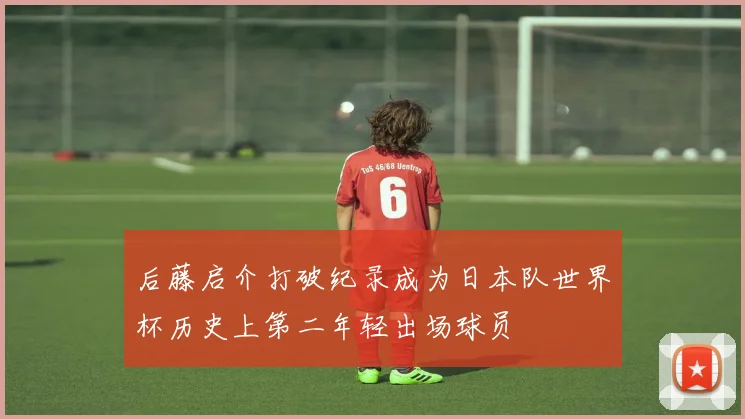 后藤启介打破纪录成为日本队世界杯历史上第二年轻出场球员