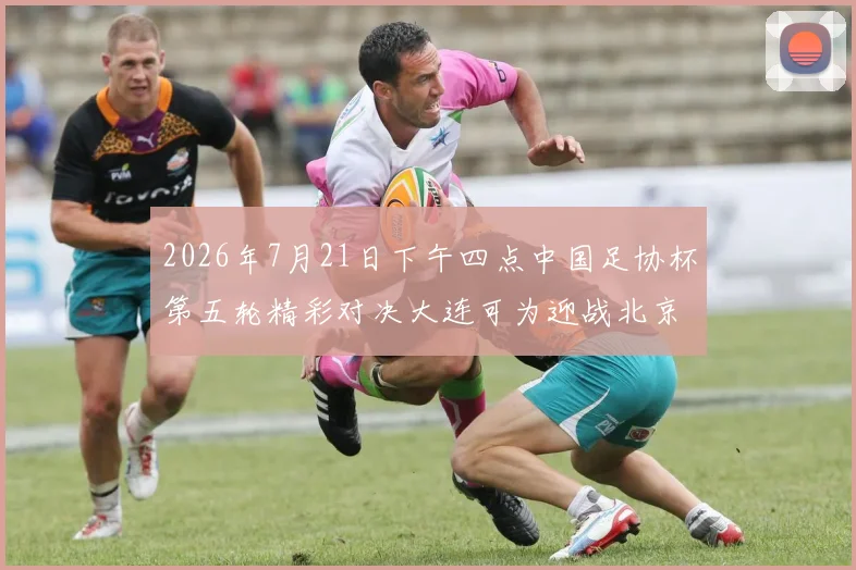 2026年7月21日下午四点中国足协杯第五轮精彩对决大连可为迎战北京国安
