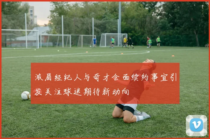 浓眉经纪人与奇才会面续约事宜引发关注球迷期待新动向