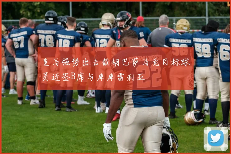 皇马强势出击截胡巴萨马竞目标球员连签B席与库库雷利亚