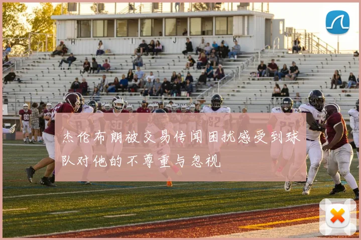 杰伦布朗被交易传闻困扰感受到球队对他的不尊重与忽视