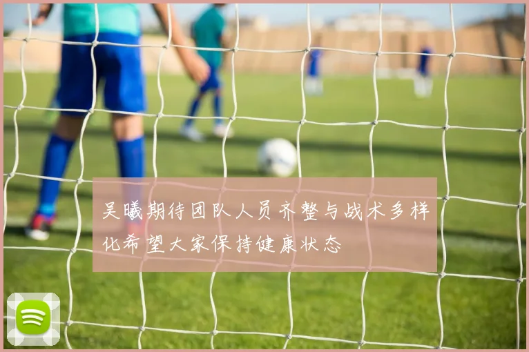 吴曦期待团队人员齐整与战术多样化希望大家保持健康状态