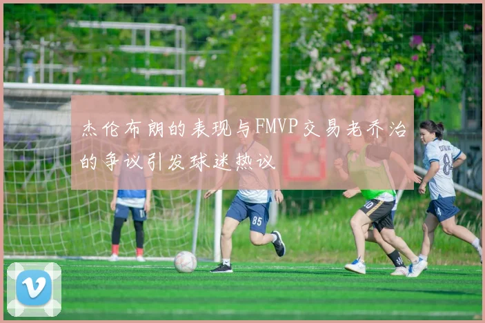杰伦布朗的表现与FMVP交易老乔治的争议引发球迷热议