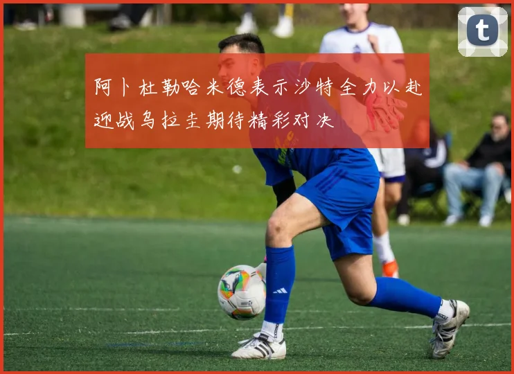 阿卜杜勒哈米德表示沙特全力以赴迎战乌拉圭期待精彩对决