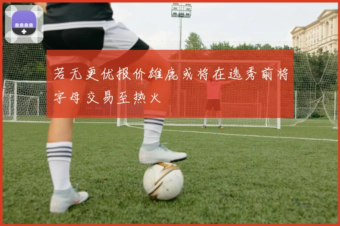 若无更优报价雄鹿或将在选秀前将字母交易至热火